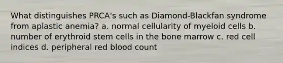 What distinguishes PRCA's such as Diamond-Blackfan syndrome from aplastic anemia? a. normal cellularity of myeloid cells b. number of erythroid stem cells in the bone marrow c. red cell indices d. peripheral red blood count