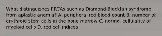 What distinguishes PRCAs such as Diamond-Blackfan syndrome from aplastic anemia? A. peripheral red blood count B. number of erythroid stem cells in the bone marrow C. normal cellularity of myeloid cells D. red cell indices