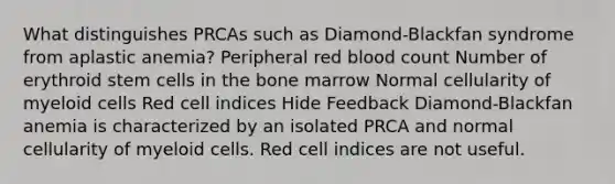 What distinguishes PRCAs such as Diamond-Blackfan syndrome from aplastic anemia? Peripheral red blood count Number of erythroid stem cells in the bone marrow Normal cellularity of myeloid cells Red cell indices Hide Feedback Diamond-Blackfan anemia is characterized by an isolated PRCA and normal cellularity of myeloid cells. Red cell indices are not useful.