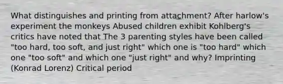 What distinguishes and printing from attachment? After harlow's experiment the monkeys Abused children exhibit Kohlberg's critics have noted that The 3 parenting styles have been called "too hard, too soft, and just right" which one is "too hard" which one "too soft" and which one "just right" and why? Imprinting (Konrad Lorenz) Critical period