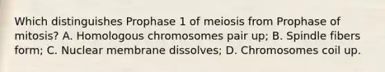 Which distinguishes Prophase 1 of meiosis from Prophase of mitosis? A. Homologous chromosomes pair up; B. Spindle fibers form; C. Nuclear membrane dissolves; D. Chromosomes coil up.