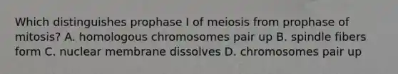 Which distinguishes prophase I of meiosis from prophase of mitosis? A. homologous chromosomes pair up B. spindle fibers form C. nuclear membrane dissolves D. chromosomes pair up