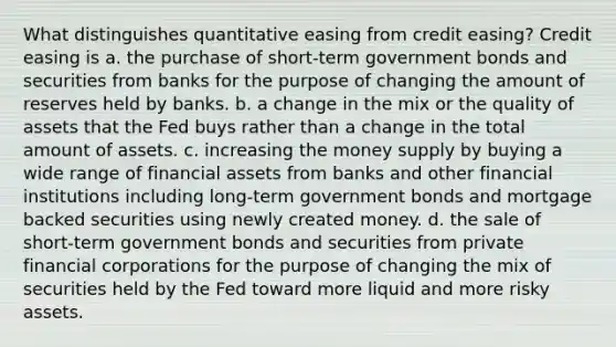 What distinguishes quantitative easing from credit easing? Credit easing is a. the purchase of short-term government bonds and securities from banks for the purpose of changing the amount of reserves held by banks. b. a change in the mix or the quality of assets that the Fed buys rather than a change in the total amount of assets. c. increasing the money supply by buying a wide range of financial assets from banks and other financial institutions including long-term government bonds and mortgage backed securities using newly created money. d. the sale of short-term government bonds and securities from private financial corporations for the purpose of changing the mix of securities held by the Fed toward more liquid and more risky assets.