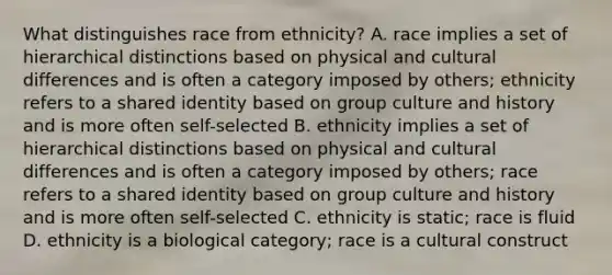 What distinguishes race from ethnicity? A. race implies a set of hierarchical distinctions based on physical and cultural differences and is often a category imposed by others; ethnicity refers to a shared identity based on group culture and history and is more often self-selected B. ethnicity implies a set of hierarchical distinctions based on physical and cultural differences and is often a category imposed by others; race refers to a shared identity based on group culture and history and is more often self-selected C. ethnicity is static; race is fluid D. ethnicity is a biological category; race is a cultural construct