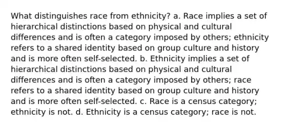 What distinguishes race from ethnicity? a. Race implies a set of hierarchical distinctions based on physical and cultural differences and is often a category imposed by others; ethnicity refers to a shared identity based on group culture and history and is more often self-selected. b. Ethnicity implies a set of hierarchical distinctions based on physical and cultural differences and is often a category imposed by others; race refers to a shared identity based on group culture and history and is more often self-selected. c. Race is a census category; ethnicity is not. d. Ethnicity is a census category; race is not.