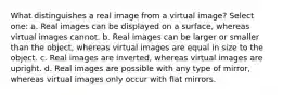 What distinguishes a real image from a virtual image? Select one: a. Real images can be displayed on a surface, whereas virtual images cannot. b. Real images can be larger or smaller than the object, whereas virtual images are equal in size to the object. c. Real images are inverted, whereas virtual images are upright. d. Real images are possible with any type of mirror, whereas virtual images only occur with flat mirrors.