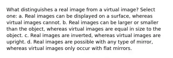 What distinguishes a real image from a virtual image? Select one: a. Real images can be displayed on a surface, whereas virtual images cannot. b. Real images can be larger or smaller than the object, whereas virtual images are equal in size to the object. c. Real images are inverted, whereas virtual images are upright. d. Real images are possible with any type of mirror, whereas virtual images only occur with flat mirrors.