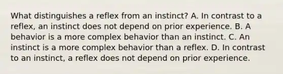 What distinguishes a reflex from an instinct? A. In contrast to a reflex, an instinct does not depend on prior experience. B. A behavior is a more complex behavior than an instinct. C. An instinct is a more complex behavior than a reflex. D. In contrast to an instinct, a reflex does not depend on prior experience.