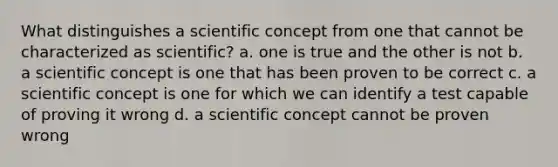 What distinguishes a scientific concept from one that cannot be characterized as scientific? a. one is true and the other is not b. a scientific concept is one that has been proven to be correct c. a scientific concept is one for which we can identify a test capable of proving it wrong d. a scientific concept cannot be proven wrong