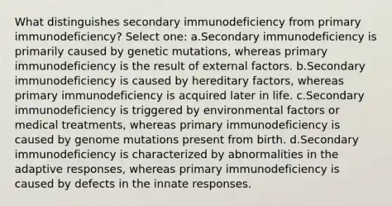 What distinguishes secondary immunodeficiency from primary immunodeficiency? Select one: a.Secondary immunodeficiency is primarily caused by genetic mutations, whereas primary immunodeficiency is the result of external factors. b.Secondary immunodeficiency is caused by hereditary factors, whereas primary immunodeficiency is acquired later in life. c.Secondary immunodeficiency is triggered by environmental factors or medical treatments, whereas primary immunodeficiency is caused by genome mutations present from birth. d.Secondary immunodeficiency is characterized by abnormalities in the adaptive responses, whereas primary immunodeficiency is caused by defects in the innate responses.