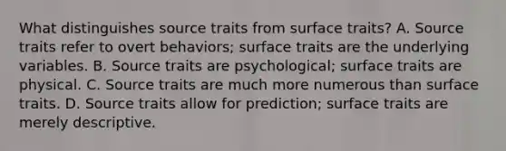 What distinguishes source traits from surface traits? A. Source traits refer to overt behaviors; surface traits are the underlying variables. B. Source traits are psychological; surface traits are physical. C. Source traits are much more numerous than surface traits. D. Source traits allow for prediction; surface traits are merely descriptive.