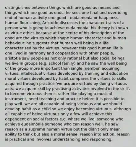 distinguishes between things which are good as means and things which are good as ends. he sees one final and overriding end of human activity one good - eudaimonia or happiness, human flourishing, Aristotle discusses the character traits of a person who is going to achieve eudaimonia. his theory is known as virtue ethics because at the centre of his description of the good are the virtues which shape human character and human behaviour. he suggests that human well being is a life characterised by the virtues. however this good human life is one lived in harmony and cooperation with other people, aristotle saw people as not only rational but also social beings. we live in groups (e.g. school family) and he saw the well being of the group more important than single member. acquiring virtues: intellectual virtues developed by training and education moral virtues developed by habit compares the virtues to skills acquired through practice 'we acquire virtues by doing virtuous acts. we acquire skill by practising activities involved in the skill'. to become virtuous then is rather like playing a musical instrument, need teaching and practice before it is possible to play well. we are all capable of being virtuous and we should develop habit as a child so we enjoy becoming virtuous. although all capable of being virtuous only a few will achieve this. dependent on social factors e.g. where we live. someone who achieve eudaimonia someone who can reason well. he saw reason as a supreme human virtue but the didn't only mean ability to think but also a moral sense, reason into action, reason is practical and involves understanding and responding.