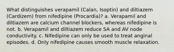 What distinguishes verapamil (Calan, Isoptin) and diltiazem (Cardizem) from nifedipine (Procardia)? a. Verapamil and diltiazem are calcium channel blockers, whereas nifedipine is not. b. Verapamil and diltiazem reduce SA and AV node conductivity. c. Nifedipine can only be used to treat anginal episodes. d. Only nifedipine causes smooth muscle relaxation.