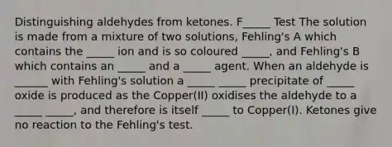 Distinguishing aldehydes from ketones. F_____ Test The solution is made from a mixture of two solutions, Fehling's A which contains the _____ ion and is so coloured _____, and Fehling's B which contains an _____ and a _____ agent. When an aldehyde is ______ with Fehling's solution a _____ _____ precipitate of _____ oxide is produced as the Copper(II) oxidises the aldehyde to a _____ _____, and therefore is itself _____ to Copper(I). Ketones give no reaction to the Fehling's test.