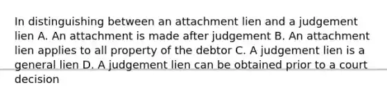 In distinguishing between an attachment lien and a judgement lien A. An attachment is made after judgement B. An attachment lien applies to all property of the debtor C. A judgement lien is a general lien D. A judgement lien can be obtained prior to a court decision