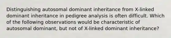 Distinguishing autosomal dominant inheritance from X-linked dominant inheritance in pedigree analysis is often difficult. Which of the following observations would be characteristic of autosomal dominant, but not of X-linked dominant inheritance?