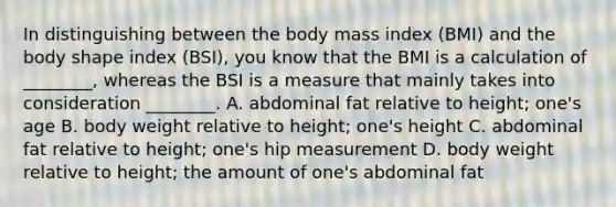 In distinguishing between the body mass index (BMI) and the body shape index (BSI), you know that the BMI is a calculation of ________, whereas the BSI is a measure that mainly takes into consideration ________. A. abdominal fat relative to height; one's age B. body weight relative to height; one's height C. abdominal fat relative to height; one's hip measurement D. body weight relative to height; the amount of one's abdominal fat