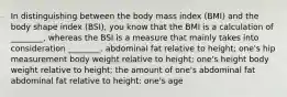 In distinguishing between the body mass index (BMI) and the body shape index (BSI), you know that the BMI is a calculation of ________, whereas the BSI is a measure that mainly takes into consideration ________. abdominal fat relative to height; one's hip measurement body weight relative to height; one's height body weight relative to height; the amount of one's abdominal fat abdominal fat relative to height; one's age