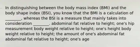 In distinguishing between the body mass index (BMI) and the body shape index (BSI), you know that the BMI is a calculation of ________, whereas the BSI is a measure that mainly takes into consideration ________. abdominal fat relative to height; one's hip measurement body weight relative to height; one's height body weight relative to height; the amount of one's abdominal fat abdominal fat relative to height; one's age