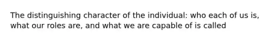 The distinguishing character of the individual: who each of us is, what our roles are, and what we are capable of is called