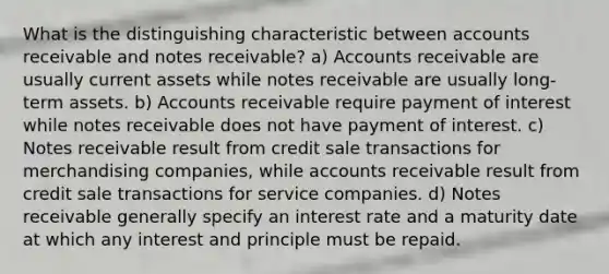 What is the distinguishing characteristic between accounts receivable and notes receivable? a) Accounts receivable are usually current assets while notes receivable are usually long-term assets. b) Accounts receivable require payment of interest while notes receivable does not have payment of interest. c) Notes receivable result from credit sale transactions for merchandising companies, while accounts receivable result from credit sale transactions for service companies. d) Notes receivable generally specify an interest rate and a maturity date at which any interest and principle must be repaid.