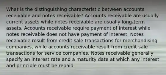 What is the distinguishing characteristic between accounts receivable and notes receivable? Accounts receivable are usually current assets while notes receivable are usually long-term assets. Accounts receivable require payment of interest while notes receivable does not have payment of interest. Notes receivable result from credit sale transactions for merchandising companies, while accounts receivable result from credit sale transactions for service companies. Notes receivable generally specify an interest rate and a maturity date at which any interest and principle must be repaid.