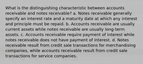 What is the distinguishing characteristic between accounts receivable and notes receivable? a. Notes receivable generally specify an interest rate and a maturity date at which any interest and principle must be repaid. b. Accounts receivable are usually current assets while notes receivable are usually long-term assets. c. Accounts receivable require payment of interest while notes receivable does not have payment of interest. d. Notes receivable result from credit sale transactions for merchandising companies, while accounts receivable result from credit sale transactions for service companies.