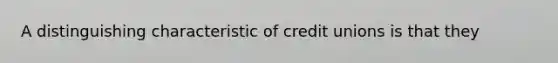 A distinguishing characteristic of credit unions is that they