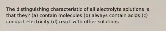 The distinguishing characteristic of all electrolyte solutions is that they? (a) contain molecules (b) always contain acids (c) conduct electricity (d) react with other solutions