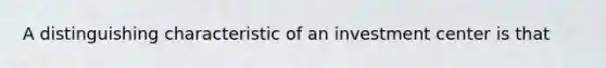 A distinguishing characteristic of an investment center is that