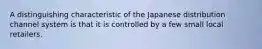 A distinguishing characteristic of the Japanese distribution channel system is that it is controlled by a few small local retailers.