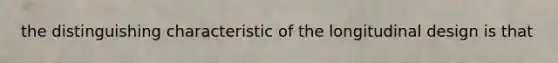 the distinguishing characteristic of the longitudinal design is that