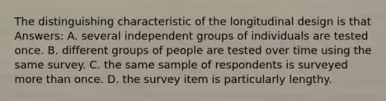 The distinguishing characteristic of the longitudinal design is that Answers: A. several independent groups of individuals are tested once. B. different groups of people are tested over time using the same survey. C. the same sample of respondents is surveyed more than once. D. the survey item is particularly lengthy.