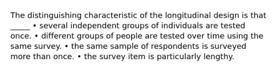 The distinguishing characteristic of the longitudinal design is that _____ • several independent groups of individuals are tested once. • different groups of people are tested over time using the same survey. • the same sample of respondents is surveyed more than once. • the survey item is particularly lengthy.