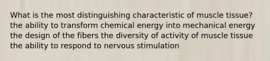 What is the most distinguishing characteristic of muscle tissue? the ability to transform chemical energy into mechanical energy the design of the fibers the diversity of activity of muscle tissue the ability to respond to nervous stimulation