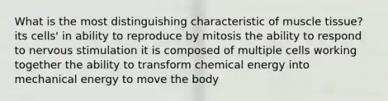 What is the most distinguishing characteristic of muscle tissue? its cells' in ability to reproduce by mitosis the ability to respond to nervous stimulation it is composed of multiple cells working together the ability to transform chemical energy into mechanical energy to move the body