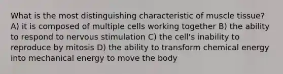 What is the most distinguishing characteristic of muscle tissue? A) it is composed of multiple cells working together B) the ability to respond to nervous stimulation C) the cell's inability to reproduce by mitosis D) the ability to transform chemical energy into mechanical energy to move the body