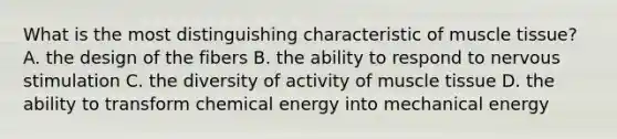 What is the most distinguishing characteristic of <a href='https://www.questionai.com/knowledge/kMDq0yZc0j-muscle-tissue' class='anchor-knowledge'>muscle tissue</a>? A. the design of the fibers B. the ability to respond to nervous stimulation C. the diversity of activity of muscle tissue D. the ability to transform chemical energy into mechanical energy