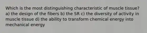 Which is the most distinguishing characteristic of muscle tissue? a) the design of the fibers b) the SR c) the diversity of activity in muscle tissue d) the ability to transform chemical energy into mechanical energy