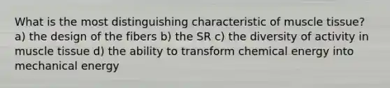 What is the most distinguishing characteristic of muscle tissue? a) the design of the fibers b) the SR c) the diversity of activity in muscle tissue d) the ability to transform chemical energy into mechanical energy