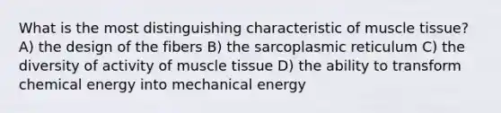 What is the most distinguishing characteristic of muscle tissue? A) the design of the fibers B) the sarcoplasmic reticulum C) the diversity of activity of muscle tissue D) the ability to transform chemical energy into mechanical energy