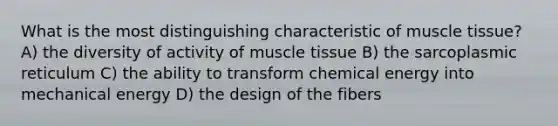 What is the most distinguishing characteristic of muscle tissue? A) the diversity of activity of muscle tissue B) the sarcoplasmic reticulum C) the ability to transform chemical energy into mechanical energy D) the design of the fibers