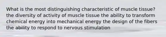 What is the most distinguishing characteristic of muscle tissue? the diversity of activity of muscle tissue the ability to transform chemical energy into mechanical energy the design of the fibers the ability to respond to nervous stimulation