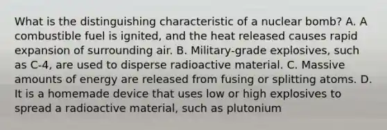 What is the distinguishing characteristic of a nuclear​ bomb? A. A combustible fuel is​ ignited, and the heat released causes rapid expansion of surrounding air. B. ​Military-grade explosives, such as​ C-4, are used to disperse radioactive material. C. Massive amounts of energy are released from fusing or splitting atoms. D. It is a homemade device that uses low or high explosives to spread a radioactive​ material, such as plutonium