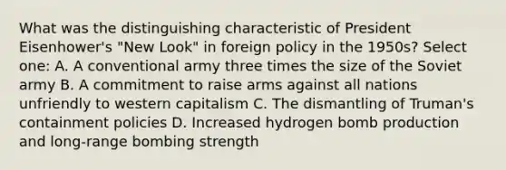 What was the distinguishing characteristic of President Eisenhower's "New Look" in foreign policy in the 1950s? Select one: A. A conventional army three times the size of the Soviet army B. A commitment to raise arms against all nations unfriendly to western capitalism C. The dismantling of Truman's containment policies D. Increased hydrogen bomb production and long-range bombing strength