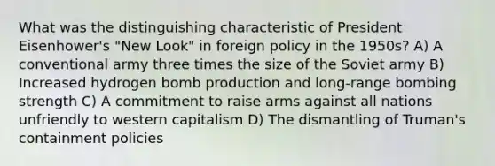 What was the distinguishing characteristic of President Eisenhower's "New Look" in foreign policy in the 1950s? A) A conventional army three times the size of the Soviet army B) Increased hydrogen bomb production and long-range bombing strength C) A commitment to raise arms against all nations unfriendly to western capitalism D) The dismantling of Truman's containment policies