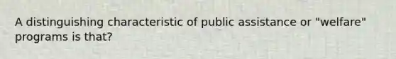 A distinguishing characteristic of public assistance or "welfare" programs is that?