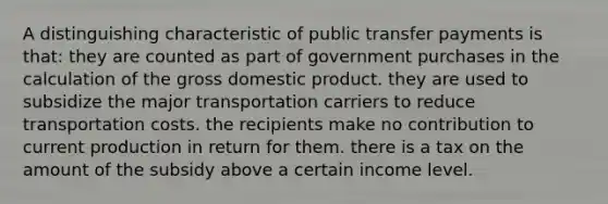 A distinguishing characteristic of public transfer payments is that: they are counted as part of government purchases in the calculation of the gross domestic product. they are used to subsidize the major transportation carriers to reduce transportation costs. the recipients make no contribution to current production in return for them. there is a tax on the amount of the subsidy above a certain income level.