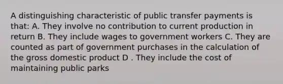 A distinguishing characteristic of public transfer payments is that: A. They involve no contribution to current production in return B. They include wages to government workers C. They are counted as part of government purchases in the calculation of the gross domestic product D . They include the cost of maintaining public parks