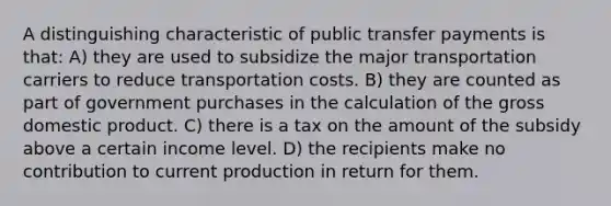 A distinguishing characteristic of public transfer payments is that: A) they are used to subsidize the major transportation carriers to reduce transportation costs. B) they are counted as part of government purchases in the calculation of the gross domestic product. C) there is a tax on the amount of the subsidy above a certain income level. D) the recipients make no contribution to current production in return for them.